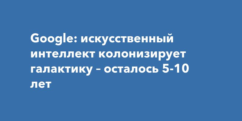 Google: искусственный интеллект колонизирует галактику – осталось 5-10 лет